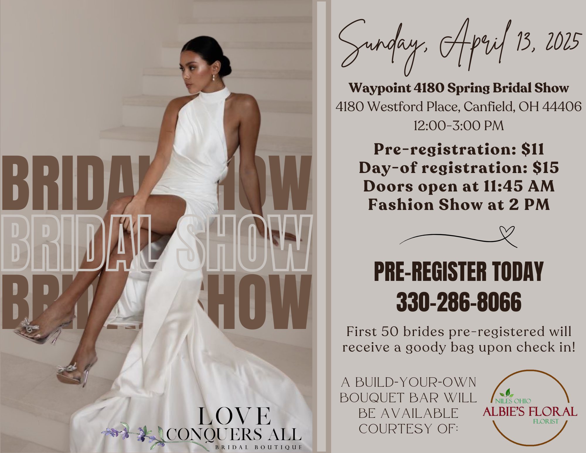 Our third annual spring bridal show is just over a month away! The first 50 brides to pre-register will receive a goody bag at check in!

11:45 AM - Doors open for bride check-in
12:00 PM - Bridal Show starts. Make sure you stop by each vendor's booth to enter in their door prize giveaway!
2 PM - Fashion Show featuring Love Conquers All Bridal Boutique begins
2:45 PM - Door prize winners are announced!

A build-your-own bouquet bar will be available courtesy of Albie's Floral!