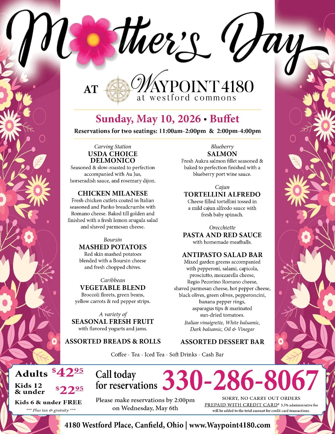 Celebrate Mother’s Day at Waypoint 4180 | Reserve by Wednesday at 2 PM
 
Treat Mom to an unforgettable Mother’s Day Buffet on Sunday, May 10, 2026.

Join us for an elegant chef-crafted dining experience with two seating times available:

11:00 AM – 2:00 PM
2:00 PM – 4:00 PM

Reservations are available every 30 minutes.

Pricing:
Adults $42.95
Kids (12 & under) $22.95
Kids 6 & under FREE

Call 330-286-8067 to reserve your table today.

Tables are filling quickly, and reservations must be secured by the deadline. Make this Mother’s Day one to remember—because she deserves the very best.

#SheDeservesIt

#MakeHerDay

#MomDeservesTheBest

#MemoriesMadeHere

#GoodFoodGoodMood